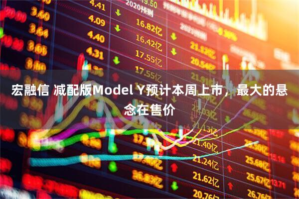 宏融信 减配版Model Y预计本周上市，最大的悬念在售价