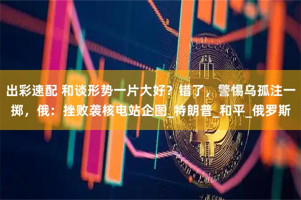 出彩速配 和谈形势一片大好?错了,警惕乌孤注一掷,俄:挫败袭核电站企图_特朗普_和平_俄罗斯