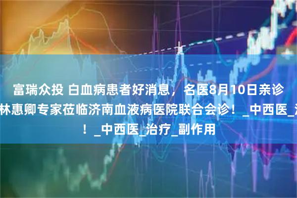 富瑞众投 白血病患者好消息，名医8月10日亲诊！中医大咖林惠卿专家莅临济南血液病医院联合会诊！_中西医_治疗_副作用