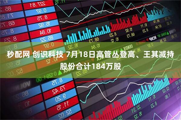 秒配网 创识科技 7月18日高管丛登高、王其减持股份合计184万股