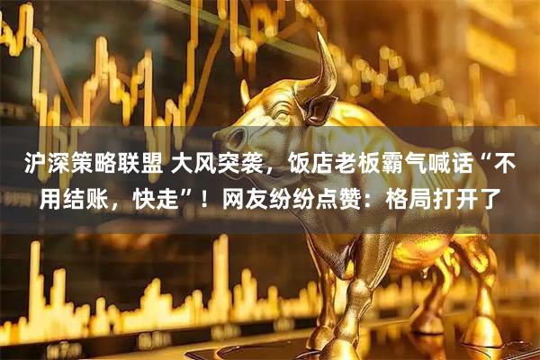 沪深策略联盟 大风突袭，饭店老板霸气喊话“不用结账，快走”！网友纷纷点赞：格局打开了