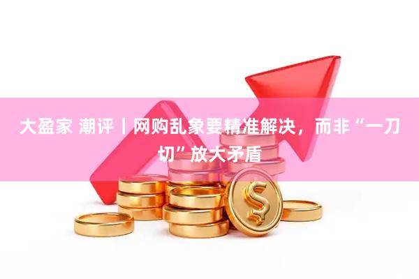 大盈家 潮评丨网购乱象要精准解决，而非“一刀切”放大矛盾