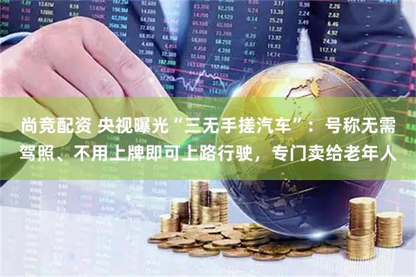 尚竞配资 央视曝光“三无手搓汽车”：号称无需驾照、不用上牌即可上路行驶，专门卖给老年人