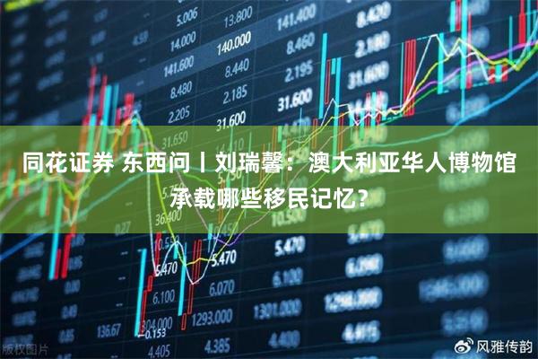同花证券 东西问丨刘瑞馨：澳大利亚华人博物馆承载哪些移民记忆？