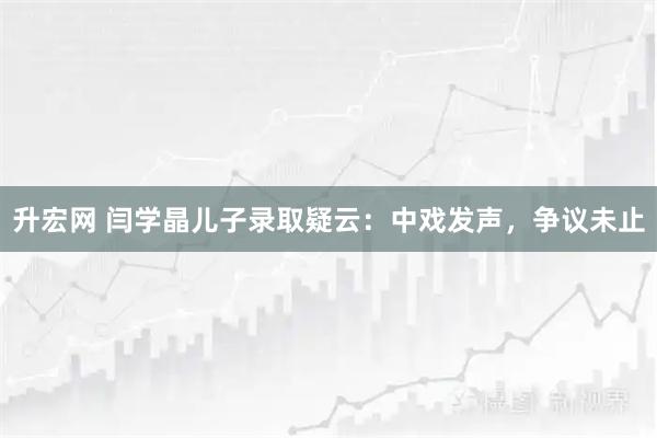 升宏网 闫学晶儿子录取疑云：中戏发声，争议未止