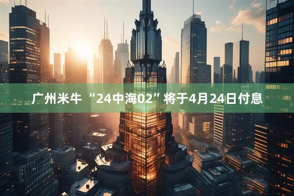 广州米牛 “24中海02”将于4月24日付息