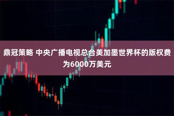 鼎冠策略 中央广播电视总台美加墨世界杯的版权费为6000万美元