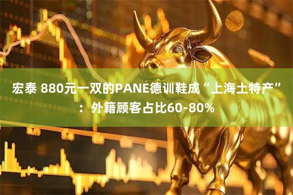 宏泰 880元一双的PANE德训鞋成“上海土特产”:外籍顾客占比60-80%