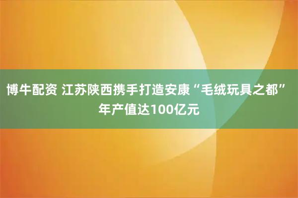 博牛配资 江苏陕西携手打造安康“毛绒玩具之都” 年产值达100亿元