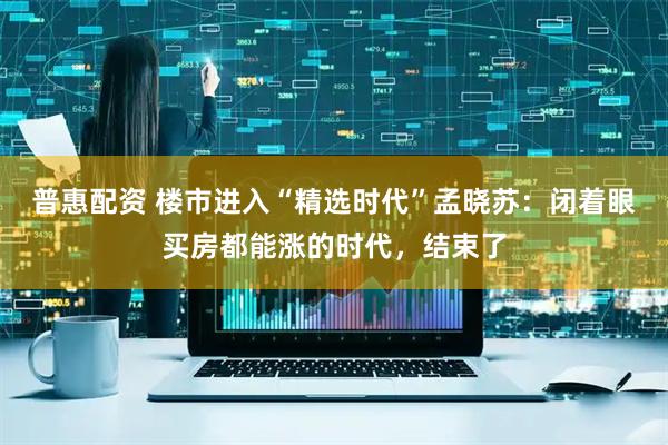 普惠配资 楼市进入“精选时代”孟晓苏：闭着眼买房都能涨的时代，结束了