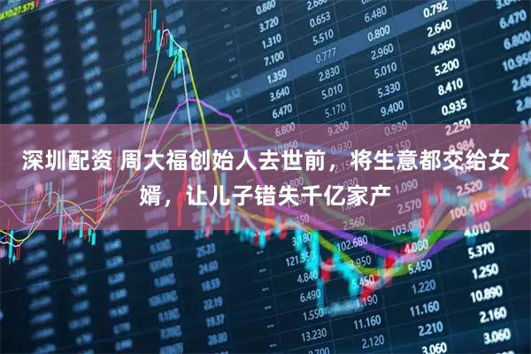 深圳配资 周大福创始人去世前,将生意都交给女婿,让儿子错失千亿家产