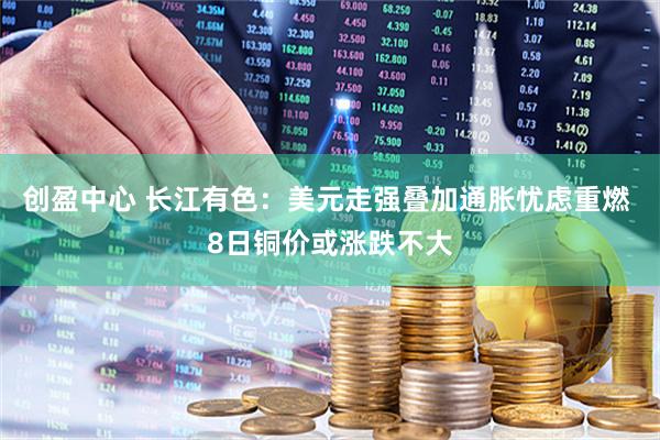创盈中心 长江有色:美元走强叠加通胀忧虑重燃 8日铜价或涨跌不大