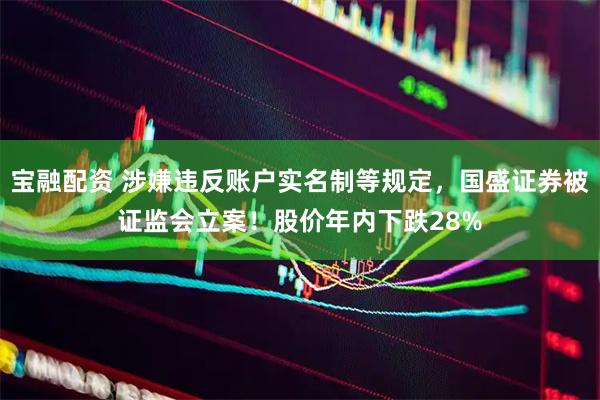 宝融配资 涉嫌违反账户实名制等规定,国盛证券被证监会立案!股价年内下跌28%