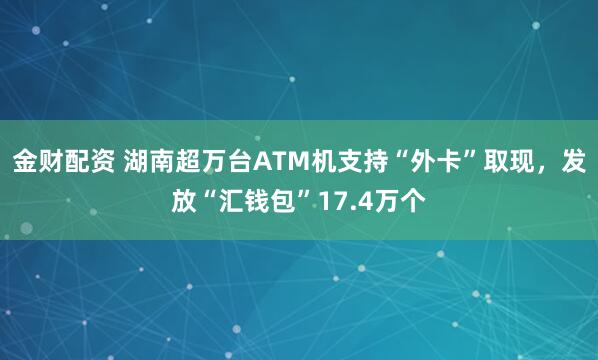金财配资 湖南超万台ATM机支持“外卡”取现,发放“汇钱包”17.4万个