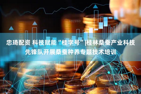 忠琦配资 科技赋能“桂字号”|桂林桑蚕产业科技先锋队开展桑蚕种养专题技术培训