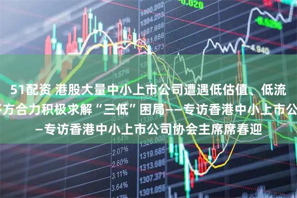 51配资 港股大量中小上市公司遭遇低估值、低流动性、低关注度 多方合力积极求解“三低”困局——专访香港中小上市公司协会主席席春迎