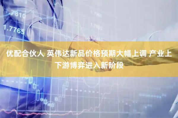 优配合伙人 英伟达新品价格预期大幅上调 产业上下游博弈进入新阶段